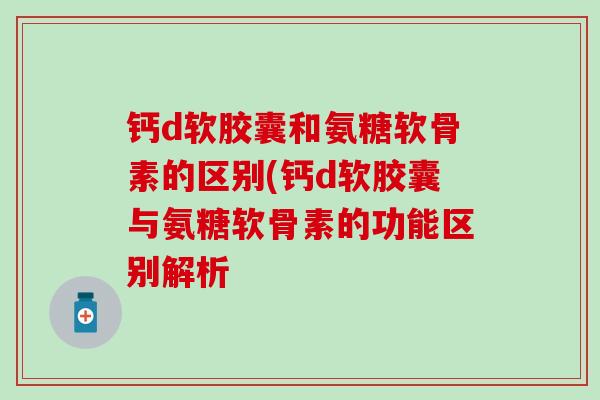 钙d软胶囊和氨糖软骨素的区别(钙d软胶囊与氨糖软骨素的功能区别解析