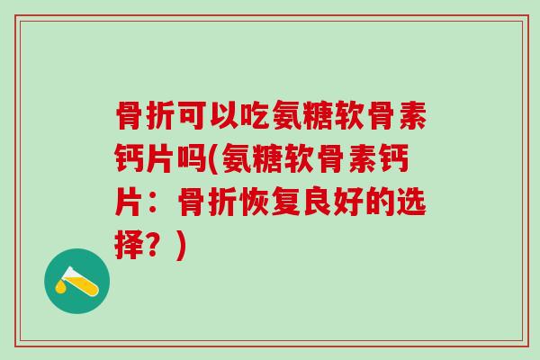 骨折可以吃氨糖软骨素钙片吗(氨糖软骨素钙片：骨折恢复良好的选择？)