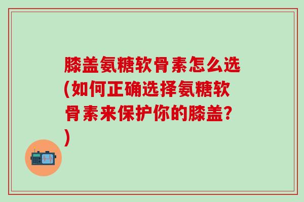膝盖氨糖软骨素怎么选(如何正确选择氨糖软骨素来保护你的膝盖？)