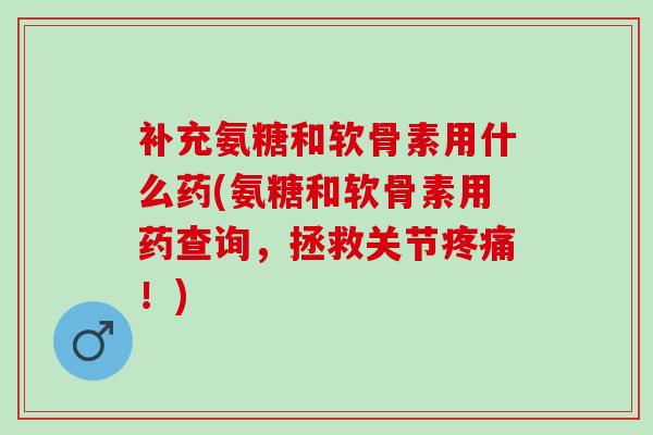 补充氨糖和软骨素用什么药(氨糖和软骨素用药查询，拯救关节疼痛！)