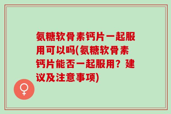 氨糖软骨素钙片一起服用可以吗(氨糖软骨素钙片能否一起服用？建议及注意事项)