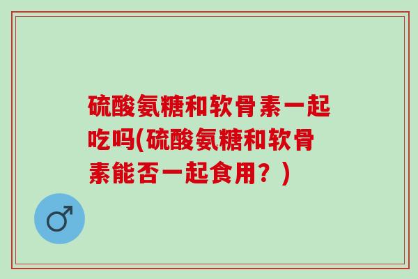 硫酸氨糖和软骨素一起吃吗(硫酸氨糖和软骨素能否一起食用?) 硫酸氨糖和软骨素一起吃吗(硫酸氨糖和软骨素能否一起食用?)