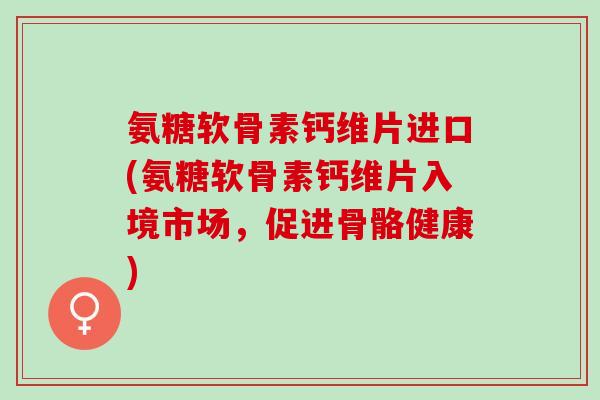 氨糖软骨素钙维片进口(氨糖软骨素钙维片入境市场，促进骨骼健康)