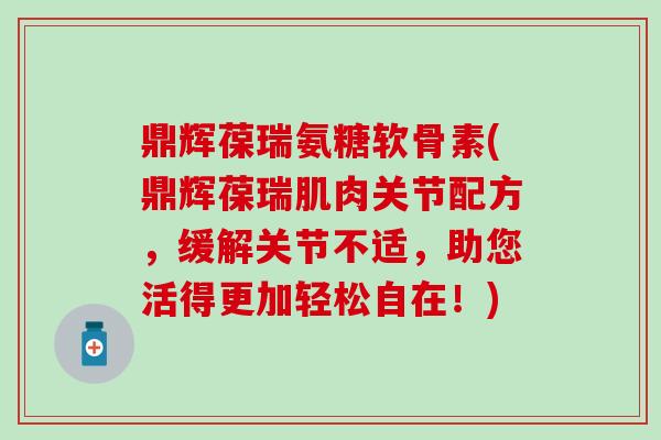 鼎辉葆瑞氨糖软骨素(鼎辉葆瑞肌肉关节配方，缓解关节不适，助您活得更加轻松自在！)