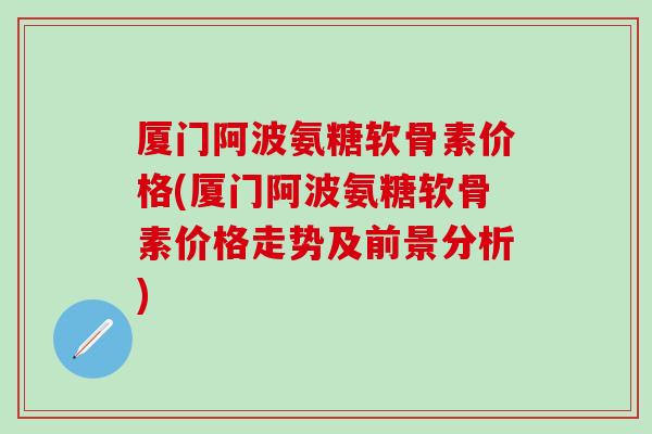 厦门阿波氨糖软骨素价格(厦门阿波氨糖软骨素价格走势及前景分析)