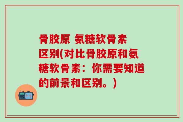 骨胶原 氨糖软骨素 区别(对比骨胶原和氨糖软骨素：你需要知道的前景和区别。)