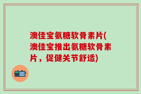 澳佳宝氨糖软骨素片(澳佳宝推出氨糖软骨素片，促健关节舒适)