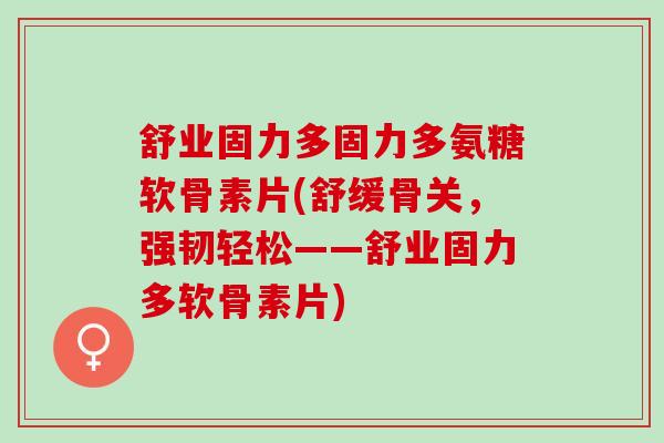 舒业固力多固力多氨糖软骨素片(舒缓骨关，强韧轻松——舒业固力多软骨素片)
