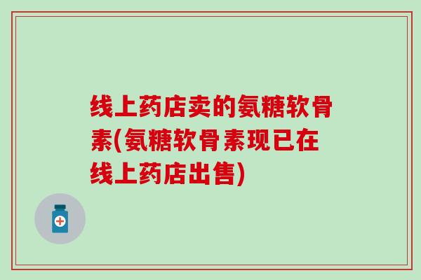 线上药店卖的氨糖软骨素(氨糖软骨素现已在线上药店出售)