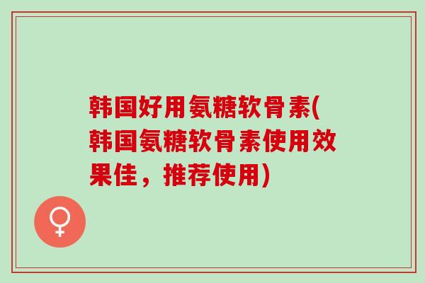 韩国好用氨糖软骨素(韩国氨糖软骨素使用效果佳，推荐使用)
