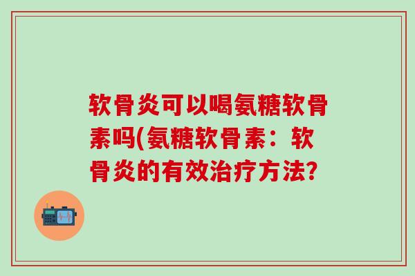 软骨炎可以喝氨糖软骨素吗(氨糖软骨素：软骨炎的有效治疗方法？
