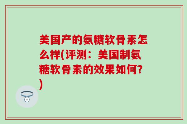 美国产的氨糖软骨素怎么样(评测：美国制氨糖软骨素的效果如何？)