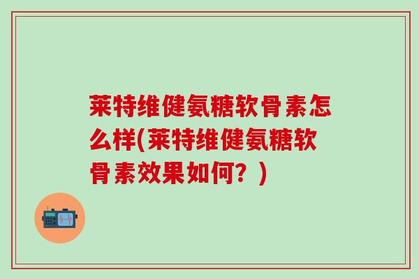 莱特维健氨糖软骨素怎么样(莱特维健氨糖软骨素效果如何？)