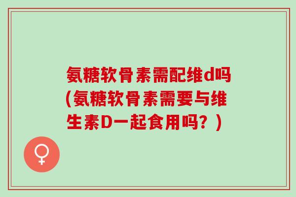 氨糖软骨素需配维d吗(氨糖软骨素需要与维生素D一起食用吗？)