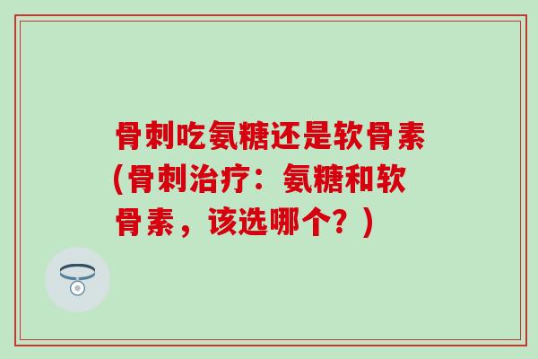 骨刺吃氨糖还是软骨素(骨刺治疗：氨糖和软骨素，该选哪个？)