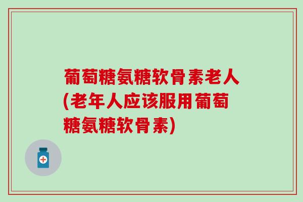 葡萄糖氨糖软骨素老人(老年人应该服用葡萄糖氨糖软骨素)
