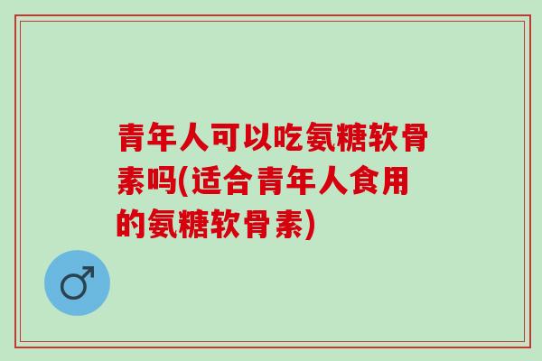 青年人可以吃氨糖软骨素吗(适合青年人食用的氨糖软骨素) 青年人可以吃氨糖软骨素吗(适合青年人食用的氨糖软骨素)