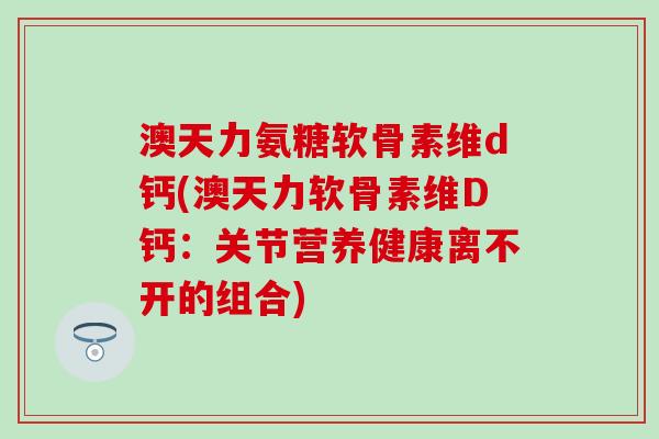 澳天力氨糖软骨素维d钙(澳天力软骨素维D钙：关节营养健康离不开的组合)