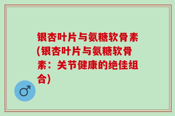 银杏叶片与氨糖软骨素(银杏叶片与氨糖软骨素：关节健康的绝佳组合)
