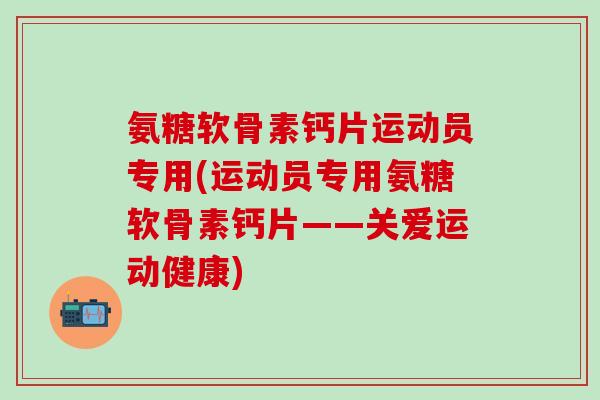 氨糖软骨素钙片运动员专用(运动员专用氨糖软骨素钙片——关爱运动健康)