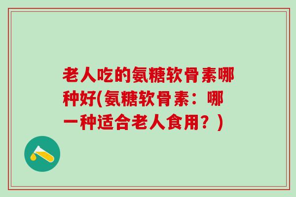 老人吃的氨糖软骨素哪种好(氨糖软骨素：哪一种适合老人食用？)