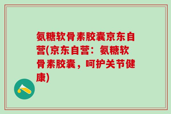 氨糖软骨素胶囊京东自营(京东自营：氨糖软骨素胶囊，呵护关节健康)