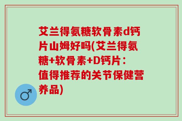艾兰得氨糖软骨素d钙片山姆好吗(艾兰得氨糖+软骨素+D钙片：值得推荐的关节保健营养品)