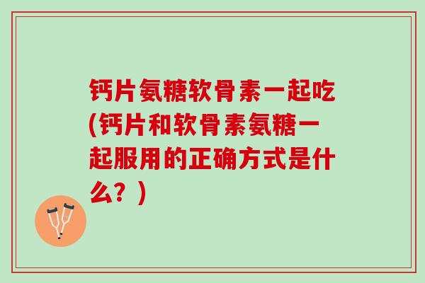 钙片氨糖软骨素一起吃(钙片和软骨素氨糖一起服用的正确方式是什么？)