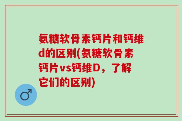氨糖软骨素钙片和钙维d的区别(氨糖软骨素钙片vs钙维D，了解它们的区别)