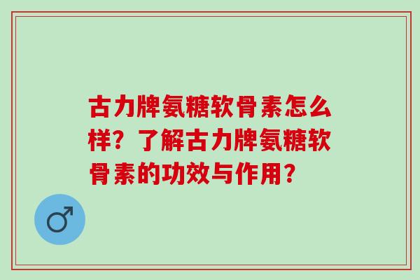 古力牌氨糖软骨素怎么样？了解古力牌氨糖软骨素的功效与作用？