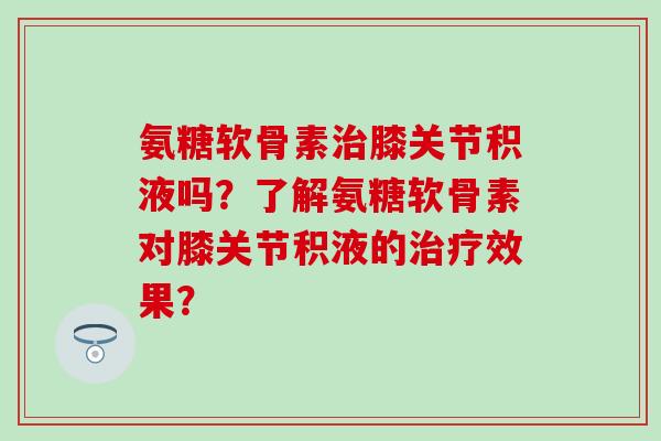 氨糖软骨素膝关节积液吗?了解氨糖软骨素对膝关节积液的效果? 氨糖软骨素膝关节积液吗?了解氨糖软骨素对膝关节积液的效果?