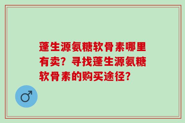 蓬生源氨糖软骨素哪里有卖?寻找蓬生源氨糖软骨素的购买途径? 蓬生源氨糖软骨素哪里有卖?寻找蓬生源氨糖软骨素的购买途径?
