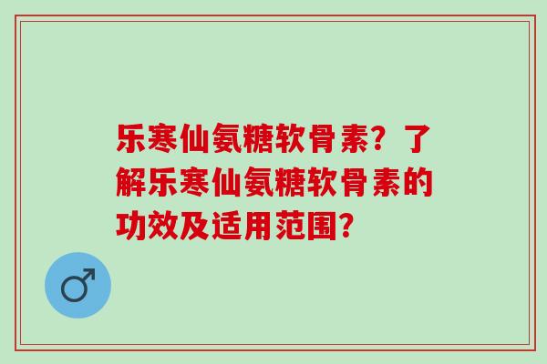 乐寒仙氨糖软骨素？了解乐寒仙氨糖软骨素的功效及适用范围？
