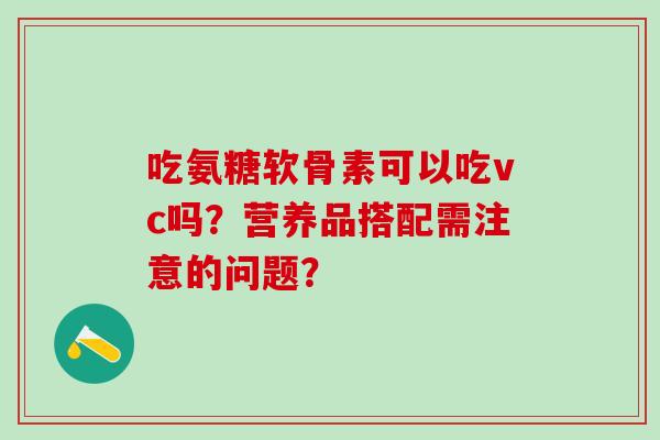吃氨糖软骨素可以吃vc吗?营养品搭配需注意的问题? 吃氨糖软骨素可以吃vc吗?营养品搭配需注意的问题?