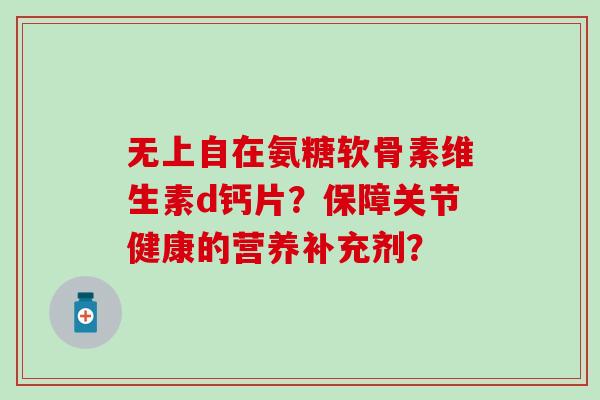 无上自在氨糖软骨素维生素d钙片？保障关节健康的营养补充剂？