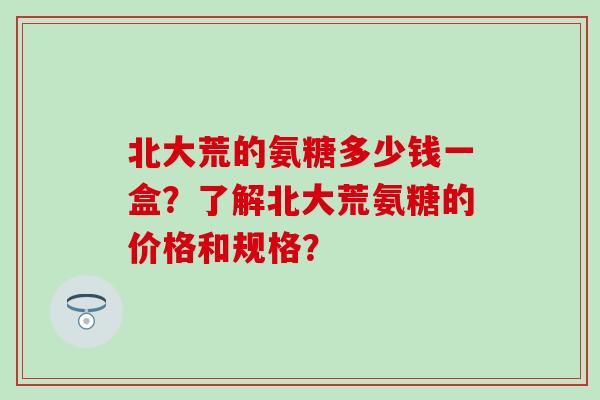 北大荒的氨糖多少钱一盒？了解北大荒氨糖的价格和规格？