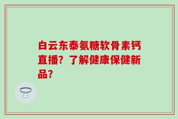 白云东泰氨糖软骨素钙直播？了解健康保健新品？