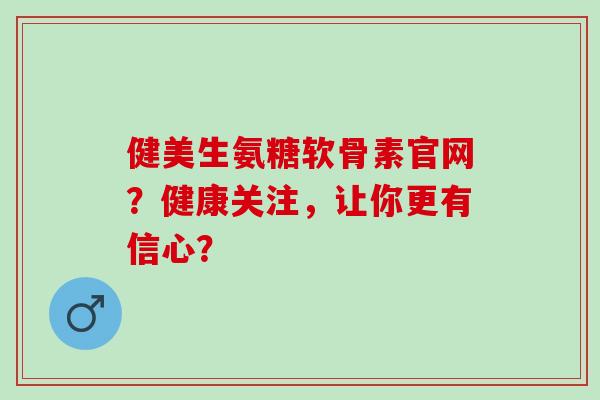 健美生氨糖软骨素官网？健康关注，让你更有信心？