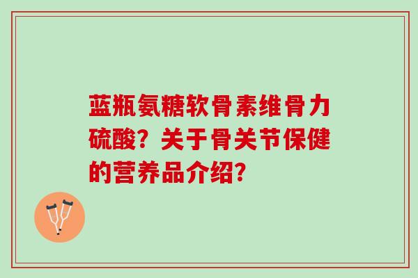 蓝瓶氨糖软骨素维骨力硫酸?关于骨关节保健的营养品介绍? 蓝瓶氨糖软骨素维骨力硫酸?关于骨关节保健的营养品介绍?