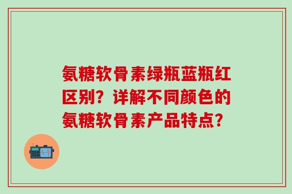 氨糖软骨素绿瓶蓝瓶红区别？详解不同颜色的氨糖软骨素产品特点？