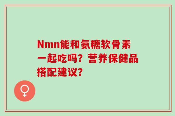 Nmn能和氨糖软骨素一起吃吗?营养保健品搭配建议? Nmn能和氨糖软骨素一起吃吗?营养保健品搭配建议?