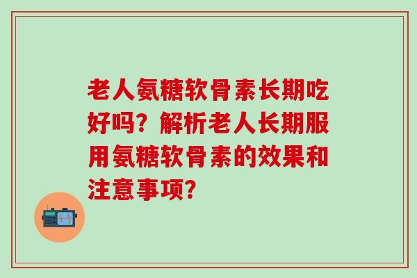 老人氨糖软骨素长期吃好吗？解析老人长期服用氨糖软骨素的效果和注意事项？