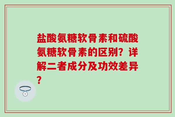 盐酸氨糖软骨素和硫酸氨糖软骨素的区别？详解二者成分及功效差异？