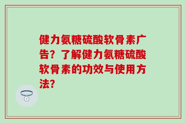健力氨糖硫酸软骨素广告？了解健力氨糖硫酸软骨素的功效与使用方法？