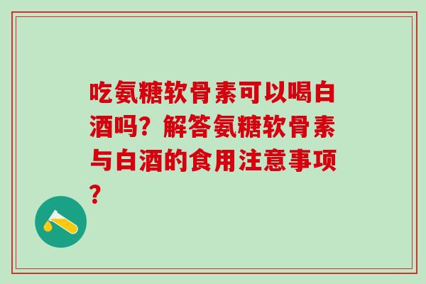 吃氨糖软骨素可以喝白酒吗？解答氨糖软骨素与白酒的食用注意事项？