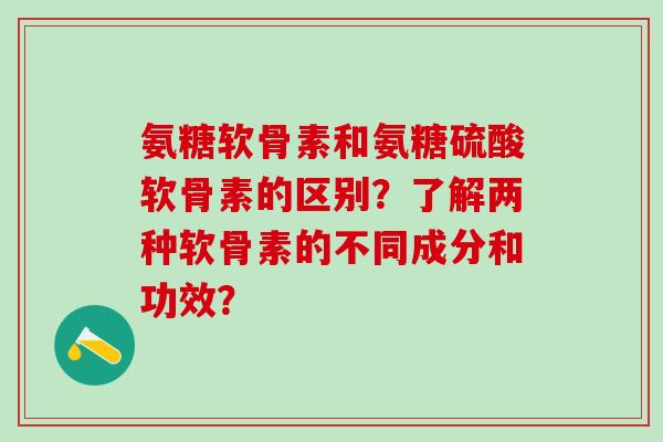 氨糖软骨素和氨糖硫酸软骨素的区别？了解两种软骨素的不同成分和功效？
