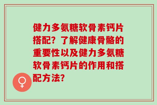健力多氨糖软骨素钙片搭配？了解健康骨骼的重要性以及健力多氨糖软骨素钙片的作用和搭配方法？