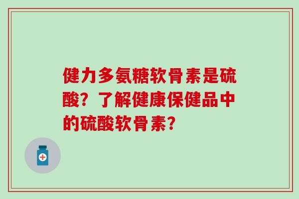 健力多氨糖软骨素是硫酸？了解健康保健品中的硫酸软骨素？