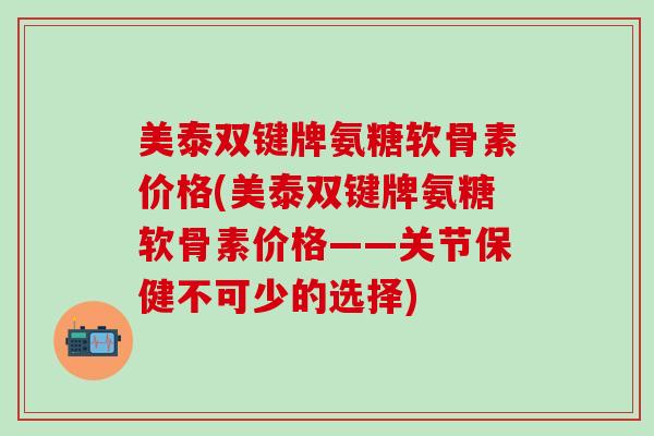 美泰双键牌氨糖软骨素价格(美泰双键牌氨糖软骨素价格——关节保健不可少的选择)