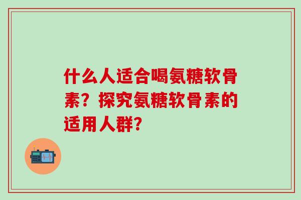 什么人适合喝氨糖软骨素？探究氨糖软骨素的适用人群？